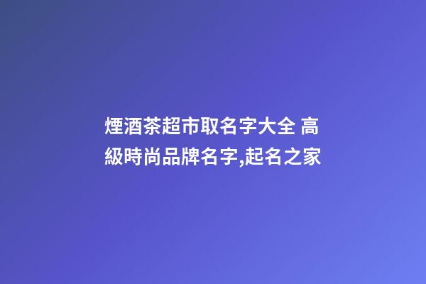 煙酒茶超市取名字大全 高級時尚品牌名字,起名之家